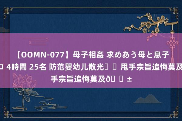 【OOMN-077】母子相姦 求めあう母と息子のムスコ 4時間 25名 防范婴幼儿散光⚠️甩手宗旨追悔莫及?