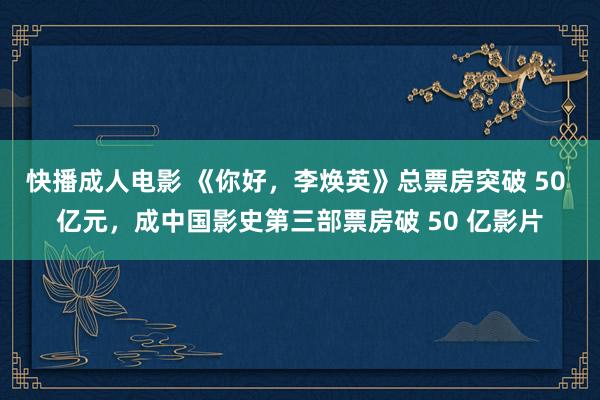 快播成人电影 《你好，李焕英》总票房突破 50 亿元，成中国影史第三部票房破 50 亿影片