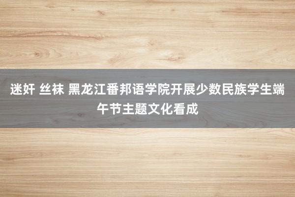 迷奸 丝袜 黑龙江番邦语学院开展少数民族学生端午节主题文化看成