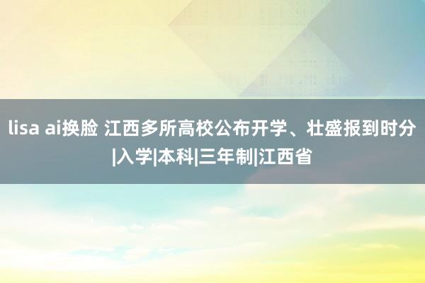 lisa ai换脸 江西多所高校公布开学、壮盛报到时分|入学|本科|三年制|江西省