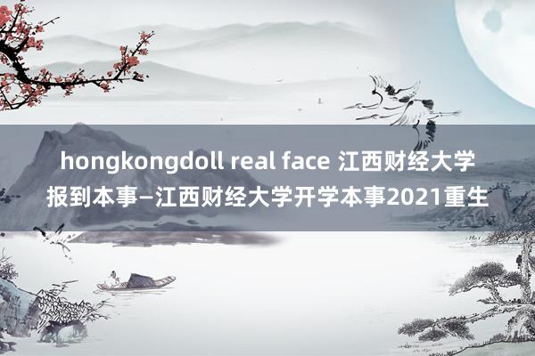 hongkongdoll real face 江西财经大学报到本事—江西财经大学开学本事2021重生