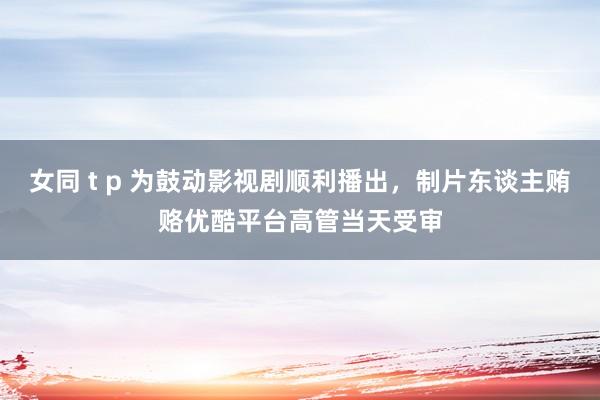 女同 t p 为鼓动影视剧顺利播出，制片东谈主贿赂优酷平台高管当天受审