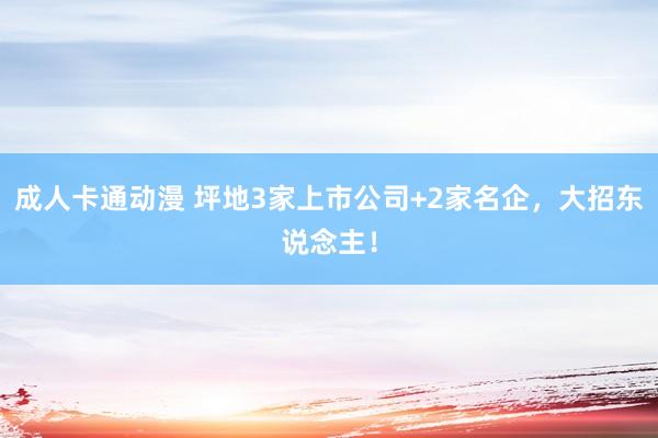 成人卡通动漫 坪地3家上市公司+2家名企，大招东说念主！