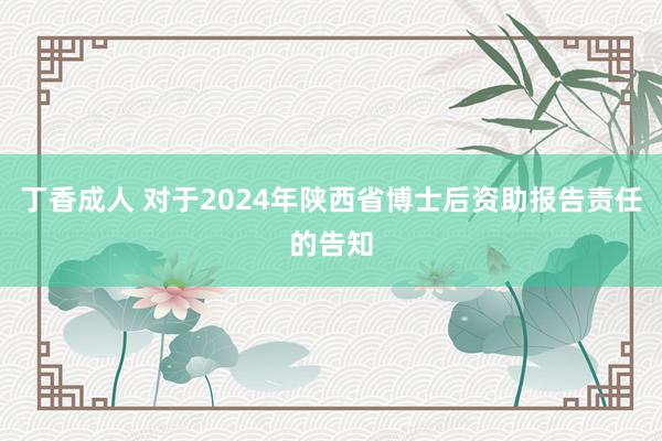 丁香成人 对于2024年陕西省博士后资助报告责任的告知