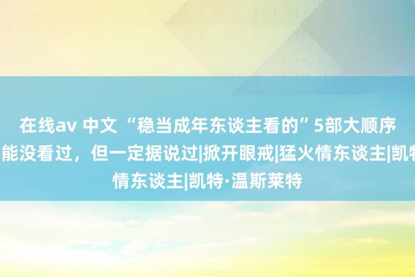 在线av 中文 “稳当成年东谈主看的”5部大顺序电影，你可能没看过，但一定据说过|掀开眼戒|猛火情东谈主|凯特·温斯莱特