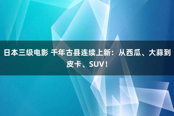 日本三级电影 千年古县连续上新：从西瓜、大蒜到皮卡、SUV！