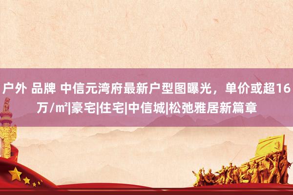 户外 品牌 中信元湾府最新户型图曝光，单价或超16万/㎡|豪宅|住宅|中信城|松弛雅居新篇章