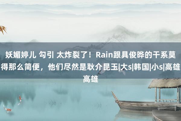 妖媚婷儿 勾引 太炸裂了！Rain跟具俊晔的干系莫得那么简便，他们尽然是耿介昆玉|大s|韩国|小s|高雄