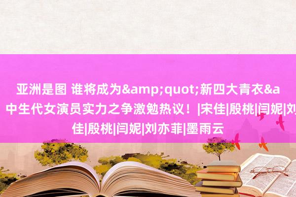 亚洲是图 谁将成为&quot;新四大青衣&quot;？中生代女演员实力之争激勉热议！|宋佳|殷桃|闫妮|刘亦菲|墨雨云