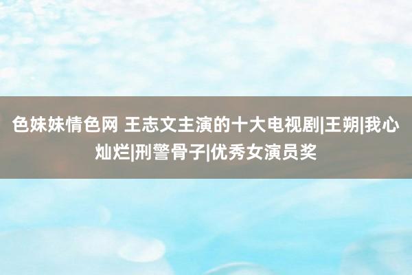 色妹妹情色网 王志文主演的十大电视剧|王朔|我心灿烂|刑警骨子|优秀女演员奖