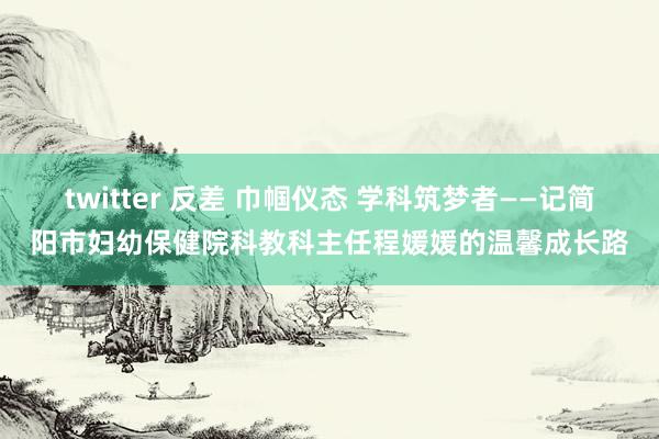 twitter 反差 巾帼仪态 学科筑梦者——记简阳市妇幼保健院科教科主任程媛媛的温馨成长路