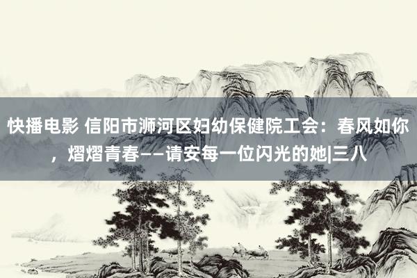 快播电影 信阳市浉河区妇幼保健院工会：春风如你，熠熠青春——请安每一位闪光的她|三八