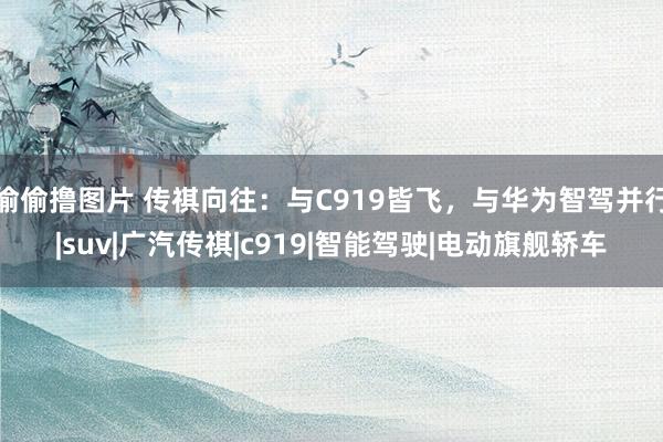 偷偷撸图片 传祺向往：与C919皆飞，与华为智驾并行|suv|广汽传祺|c919|智能驾驶|电动旗舰轿车